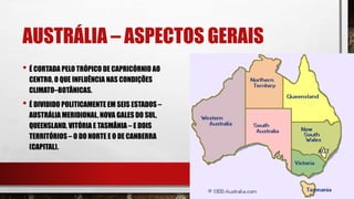 AUSTRÁLIA – ASPECTOS GERAIS
• É CORTADA PELO TRÓPICO DE CAPRICÓRNIO AO
CENTRO, O QUE INFLUÊNCIA NAS CONDIÇÕES
CLIMATO–BOTÂNICAS.
• É DIVIDIDO POLITICAMENTE EM SEIS ESTADOS –
AUSTRÁLIA MERIDIONAL, NOVA GALES DO SUL,
QUEENSLAND, VITÓRIA E TASMÂNIA – E DOIS
TERRITÓRIOS – O DO NORTE E O DE CANBERRA
(CAPITAL).
 