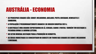 AUSTRÁLIA - ECONOMIA
• AS PRINCIPAIS CIDADES SÃO: SIDNEY, MELBOURNE, ADELAIDE, PERTH, BRISBANE, NEWCASTLE E
CANBERRA.
• A POPULAÇÃO É PREDOMINANTEMENTE BRANCO E DE ORIGEM EUROPEIA (95%).
• A AUSTRÁLIA É UMA GRANDE EXPORTADORA DE LÃ, CEREAIS, CARNE E FRUTAS. TAMBÉM TEM DESTAQUE A
PECUÁRIA OVINA E A BOVINA LEITEIRA.
• NO SETOR MINERAL DESTAQUE PARA A PRODUÇÃO DE HEMATITA.
• AS ÁREAS INDUSTRIAIS SE CONCENTRAM NO SUDESTE EM TRONO DAS CIDADES DE SIDNEY, MELBOURNE
E BRISBANE.
 