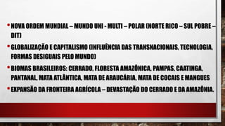 •NOVA ORDEM MUNDIAL – MUNDO UNI - MULTI – POLAR (NORTE RICO – SUL POBRE –
DIT)
•GLOBALIZAÇÃO E CAPITALISMO (INFLUÊNCIA DAS TRANSNACIONAIS, TECNOLOGIA,
FORMAS DESIGUAIS PELO MUNDO)
•BIOMAS BRASILEIROS: CERRADO, FLORESTA AMAZÔNICA, PAMPAS, CAATINGA,
PANTANAL, MATA ATLÂNTICA, MATA DE ARAUCÁRIA, MATA DE COCAIS E MANGUES
•EXPANSÃO DA FRONTEIRA AGRÍCOLA – DEVASTAÇÃO DO CERRADO E DA AMAZÔNIA.
 