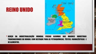 REINO UNIDO
• BERÇO DA INDUSTRIALIZAÇÃO MUNDIAL POSSUI ALGUMAS DAS MAIORES INDUSTRIAS
TRANSNACIONAIS DO MUNDO, COM DESTAQUE PARA AS PETROQUÍMICAS, TÊXTEIS, FARMACÊUTICAS E
DE ALIMENTOS.
 