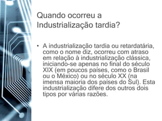 Quando ocorreu a
Industrialização tardia?
• A industrialização tardia ou retardatária,
como o nome diz, ocorreu com atraso
em relação à industrialização clássica,
iniciando-se apenas no final do século
XIX (em poucos países, como o Brasil
ou o México) ou no século XX (na
imensa maioria dos países do Sul). Esta
industrialização difere dos outros dois
tipos por várias razões.
 