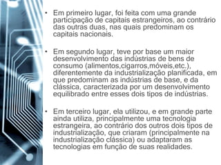 • Em primeiro lugar, foi feita com uma grande
participação de capitais estrangeiros, ao contrário
das outras duas, nas quais predominam os
capitais nacionais.
• Em segundo lugar, teve por base um maior
desenvolvimento das indústrias de bens de
consumo (alimentos,cigarros,móveis,etc.),
diferentemente da industrialização planificada, em
que predominam as indústrias de base, e da
clássica, caracterizada por um desenvolvimento
equilibrado entre esses dois tipos de indústrias.
• Em terceiro lugar, ela utilizou, e em grande parte
ainda utiliza, principalmente uma tecnologia
estrangeira, ao contrário dos outros dois tipos de
industrialização, que criaram (principalmente na
industrialização clássica) ou adaptaram as
tecnologias em função de suas realidades.
 