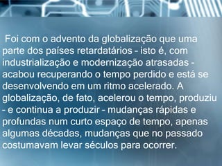 Foi com o advento da globalização que uma
parte dos países retardatários – isto é, com
industrialização e modernização atrasadas –
acabou recuperando o tempo perdido e está se
desenvolvendo em um ritmo acelerado. A
globalização, de fato, acelerou o tempo, produziu
– e continua a produzir – mudanças rápidas e
profundas num curto espaço de tempo, apenas
algumas décadas, mudanças que no passado
costumavam levar séculos para ocorrer.
 
