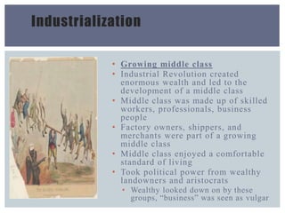 Industrialization
• Growing middle class
• Industrial Revolution created
enormous wealth and led to the
development of a middle class
• Middle class was made up of skilled
workers, professionals, business
people
• Factory owners, shippers, and
merchants were part of a growing
middle class
• Middle class enjoyed a comfortable
standard of living
• Took political power from wealthy
landowners and aristocrats
• Wealthy looked down on by these
groups, “business” was seen as vulgar
 