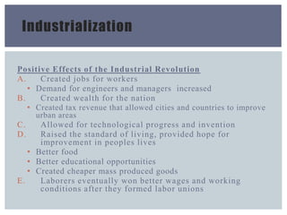 Industrialization
Positive Effects of the Industrial Revolution
A. Created jobs for workers
• Demand for engineers and managers increased
B. Created wealth for the nation
• Created tax revenue that allowed cities and countries to improve
urban areas
C. Allowed for technological progress and invention
D. Raised the standard of living, provided hope for
improvement in peoples lives
• Better food
• Better educational opportunities
• Created cheaper mass produced goods
E. Laborers eventually won better wages and working
conditions after they formed labor unions
 