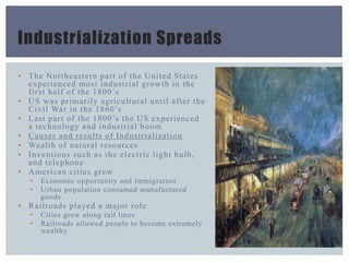 Industrialization Spreads
▪ The Northeastern part of the United States
experienced most industrial growth in the
first half of the 1800’s
▪ US was primarily agricultural until after the
Civil War in the 1860’s
▪ Last part of the 1800’s the US experienced
a technology and industrial boom
▪ Causes and results of Industrialization
▪ Wealth of natural resources
▪ Inventions such as the electric light bulb,
and telephone
▪ American cities grew
• Economic opportunity and immigration
• Urban population consumed manufactured
goods
▪ Railroads played a major role
• Cities grew along rail lines
• Railroads allowed people to become extremely
wealthy
 
