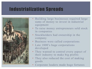 Industrialization Spreads
• Building large businesses required large
sums of money to invest in industrial
equipment
• To raise money entrepreneurs sold stock
in companies
• Stockholders had ownership in the
company
• Business were called corporations
• Late 1800’s huge corporations
developed
• They wanted to control every aspect of
their industry to make big profits
• They also reduced the cost of making
goods
• Corporate leaders made huge fortunes
 
