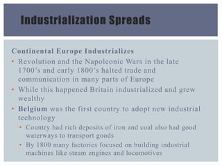 Industrialization Spreads
Continental Europe Industrializes
• Revolution and the Napoleonic Wars in the late
1700’s and early 1800’s halted trade and
communication in many parts of Europe
• While this happened Britain industrialized and grew
wealthy
• Belgium was the first country to adopt new industrial
technology
• Country had rich deposits of iron and coal also had good
waterways to transport goods
• By 1800 many factories focused on building industrial
machines like steam engines and locomotives
 