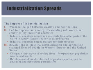 Industrialization Spreads
The Impact of Industrialization
I. Widened the gap between wealthy and poor nations
II. Led to Imperialism (policy of extending rule over other
countries) by industrial countries
• Industrial countries needed raw materials from other parts of the
world to supply factories policy of extending rule
• Industrial countries needed markets for their products
III. Revolutions in industry, communication and agriculture
changed lives of people in Western Europe and the United
States
• Changed every aspect of society from life expectancy, population,
wealth, and health
• Development of middle class led to greater opportunities for
education and democratic participation
 