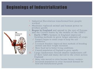 Beginnings of Industrialization
• Industrial Revolution transformed how people
worked
• Machines replaced animal and human power to
produce goods
• Began in England and spread to the rest of Europe
and the United States by the middle of the 1800’s
I. Early 1700’s farmers in England improved
farming methods to grow larger amounts of crops
✓ Farmers began to rotate crops to keep the soil
productive
✓ Livestock breeders improved their methods of breeding
animals and their weight increased
✓ More food led to better living conditions
✓ Caused population of England to grow rapidly
II. Large landowners forced smaller landowners off
of their land and many moved to the cities across
England
✓ Many who moved to cities became factory workers
✓ Increased population in cities increased demand for
food and manufactured goods
 