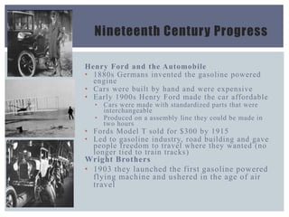 Nineteenth Century Progress
Henry Ford and the Automobile
• 1880s Germans invented the gasoline powered
engine
• Cars were built by hand and were expensive
• Early 1900s Henry Ford made the car affordable
• Cars were made with standardized parts that were
interchangeable
• Produced on a assembly line they could be made in
two hours
• Fords Model T sold for $300 by 1915
• Led to gasoline industry, road building and gave
people freedom to travel where they wanted (no
longer tied to train tracks)
Wright Brothers
• 1903 they launched the first gasoline powered
flying machine and ushered in the age of air
travel
 