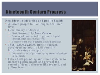 Nineteenth Century Progress
New Ideas in Medicine and public health
• Allowed people to live longer, healthier
lives
• Germ theory of disease
• First discovered by Louis Pasteur
• Developed process to kill germs in liquid
through heat (pasteurization)
• Became clear that bacteria caused diseases
• 1865- Joseph Lister, British surgeon
developed methods to kill germs in
hospitals using antiseptics
• Lowered rates of patients dying from infections
in hospitals
• Cities built plumbing and sewer systems to
improve public health and prevent the
spread of deadly diseases like typhoid, and
yellow fever
 