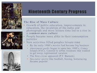 Nineteenth Century Progress
The Rise of Mass Culture
• Growth of public education, improvements in
education, the invention of the radio and
phonograph and more leisure time led to a rise in
a common mass culture
• People became more alike in their consumption
patterns
• New activities filled peoples leisure time
• By the early 1900’s movies had become big business
• Amusement parks began to open late 1800’s, Coney
Island (NYC). Catered to urban residents that wanted
to get away, represented vacation
• The first circus appeared (P.T. Barnum)
• Spectator sports like football, boxing, horseracing
became popular
 
