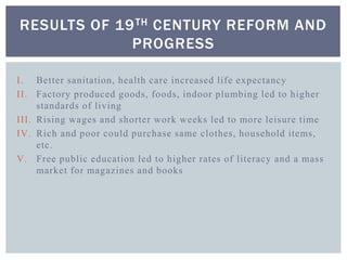 I. Better sanitation, health care increased life expectancy
II. Factory produced goods, foods, indoor plumbing led to higher
standards of living
III. Rising wages and shorter work weeks led to more leisure time
IV. Rich and poor could purchase same clothes, household items,
etc.
V. Free public education led to higher rates of literacy and a mass
market for magazines and books
RESULTS OF 19TH CENTURY REFORM AND
PROGRESS
 