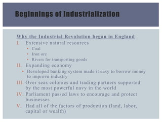 Beginnings of Industrialization
Why the Industrial Revolution began in England
I. Extensive natural resources
• Coal
• Iron ore
• Rivers for transporting goods
II. Expanding economy
• Developed banking system made it easy to borrow money
to improve industry
III. Over seas colonies and trading partners supported
by the most powerful navy in the world
IV. Parliament passed laws to encourage and protect
businesses
V. Had all of the factors of production (land, labor,
capital or wealth)
 