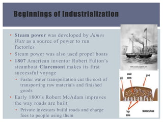 Beginnings of Industrialization
• Steam power was developed by James
Watt as a source of power to run
factories
• Steam power was also used propel boats
• 1807 American inventor Robert Fulton’s
steamboat Claremont makes its first
successful voyage
• Faster water transportation cut the cost of
transporting raw materials and finished
goods
• Early 1800’s Robert McAdam improves
the way roads are built
• Private investors build roads and charge
fees to people using them
 