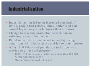 Industrialization
• Industrialization led to an increased standard of
living, people had better clothes, better food and
earned higher wages in factories than on farms.
• Change to machine production caused human
suffering when it first began
• Rapid industrialization caused unhealthy living
conditions, child labor abuse and led to class tension
• After 1800 balance of population in Europe was
moving to cities (urbanization)
• 1800-1850 the number of cities with more than 100,000
people went from 22 to 47
• Most urban areas doubled in size
 