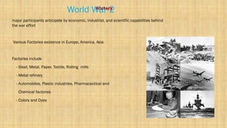 History
World War-2
• major participants anticipate by economic, industrial, and scientific capabilities behind
the war effort
• Various Factories existence in Europe, America, Asia
• Factories include
- Steel, Metal, Paper, Textile, Rolling mills
- Metal refinery
- Automobiles, Plastic industries, Pharmaceutical and
Chemical factories
- Colors and Dyes
 