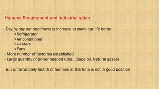 Humans Requirement and Industrialization
-Day by day our neediness is increase to make our life better
>Refrigerator
>Air conditioner
>Heaters
>Fans
- More number of factories established
- Large quantity of power needed (Coal, Crude oil, Natural gases)
-But unfortunately health of humans at this time is not in good position
 