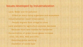 Issues developed by Industrialization
 Land, Water and Air pollution
- Effect on every living organisms and ecosystem
 Industrialization result Urbanization
- People migrate from village to cities
 Land available for agriculture purpose decrease
-Because more land needed for industries
 Concentration of green house gases increase
(CO2, CO, SO2, NO2 and CFC)
-Resulting global warming
-Depletion of ozone layer
 