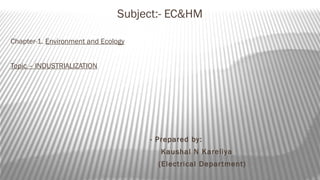 Subject:- EC&HM
Chapter-1. Environment and Ecology
Topic – INDUSTRIALIZATION
- Prepared by:
Kaushal N Kareliya
(Electrical Department)
 
