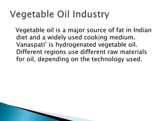 Vegetable oil is a major source of fat in Indian
diet and a widely used cooking medium.
Vanaspati’ is hydrogenated vegetable oil.
Different regions use different raw materials
for oil, depending on the technology used.
 