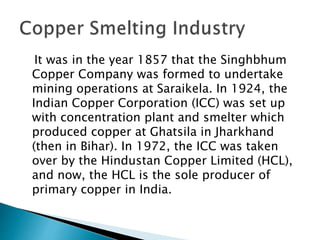 It was in the year 1857 that the Singhbhum
Copper Company was formed to undertake
mining operations at Saraikela. In 1924, the
Indian Copper Corporation (ICC) was set up
with concentration plant and smelter which
produced copper at Ghatsila in Jharkhand
(then in Bihar). In 1972, the ICC was taken
over by the Hindustan Copper Limited (HCL),
and now, the HCL is the sole producer of
primary copper in India.
 