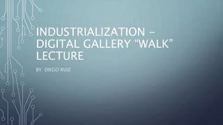 INDUSTRIALIZATION -
DIGITAL GALLERY “WALK”
LECTURE
BY: DIEGO RUIZ
 