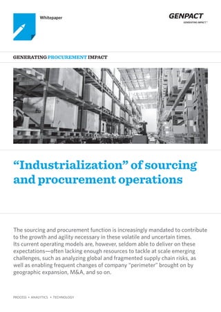 PROCESS • ANALYTICS • TECHNOLOGY
“Industrialization” of sourcing
and procurement operations
Generating Procurement Impact
Whitepaper
The sourcing and procurement function is increasingly mandated to contribute
to the growth and agility necessary in these volatile and uncertain times.
Its current operating models are, however, seldom able to deliver on these
expectations—often lacking enough resources to tackle at scale emerging
challenges, such as analyzing global and fragmented supply chain risks, as
well as enabling frequent changes of company “perimeter” brought on by
geographic expansion, M&A, and so on.
 