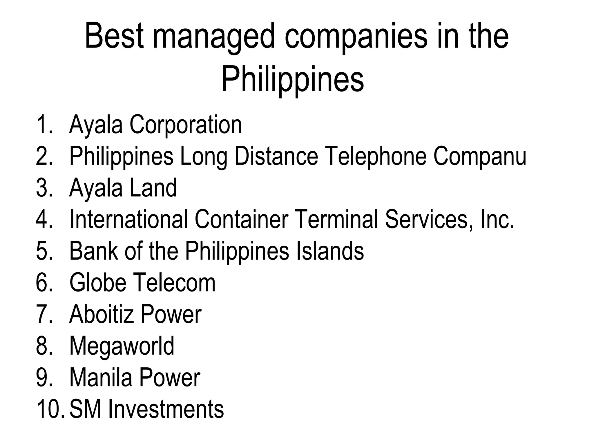 Best managed companies in the
Philippines
1. Ayala Corporation
2. Philippines Long Distance Telephone Companu
3. Ayala Land
4. International Container Terminal Services, Inc.
5. Bank of the Philippines Islands
6. Globe Telecom
7. Aboitiz Power
8. Megaworld
9. Manila Power
10.SM Investments
 