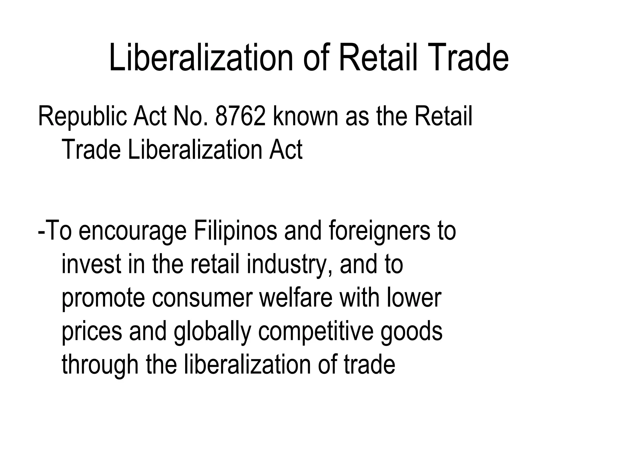 Liberalization of Retail Trade
Republic Act No. 8762 known as the Retail
Trade Liberalization Act
-To encourage Filipinos and foreigners to
invest in the retail industry, and to
promote consumer welfare with lower
prices and globally competitive goods
through the liberalization of trade
 