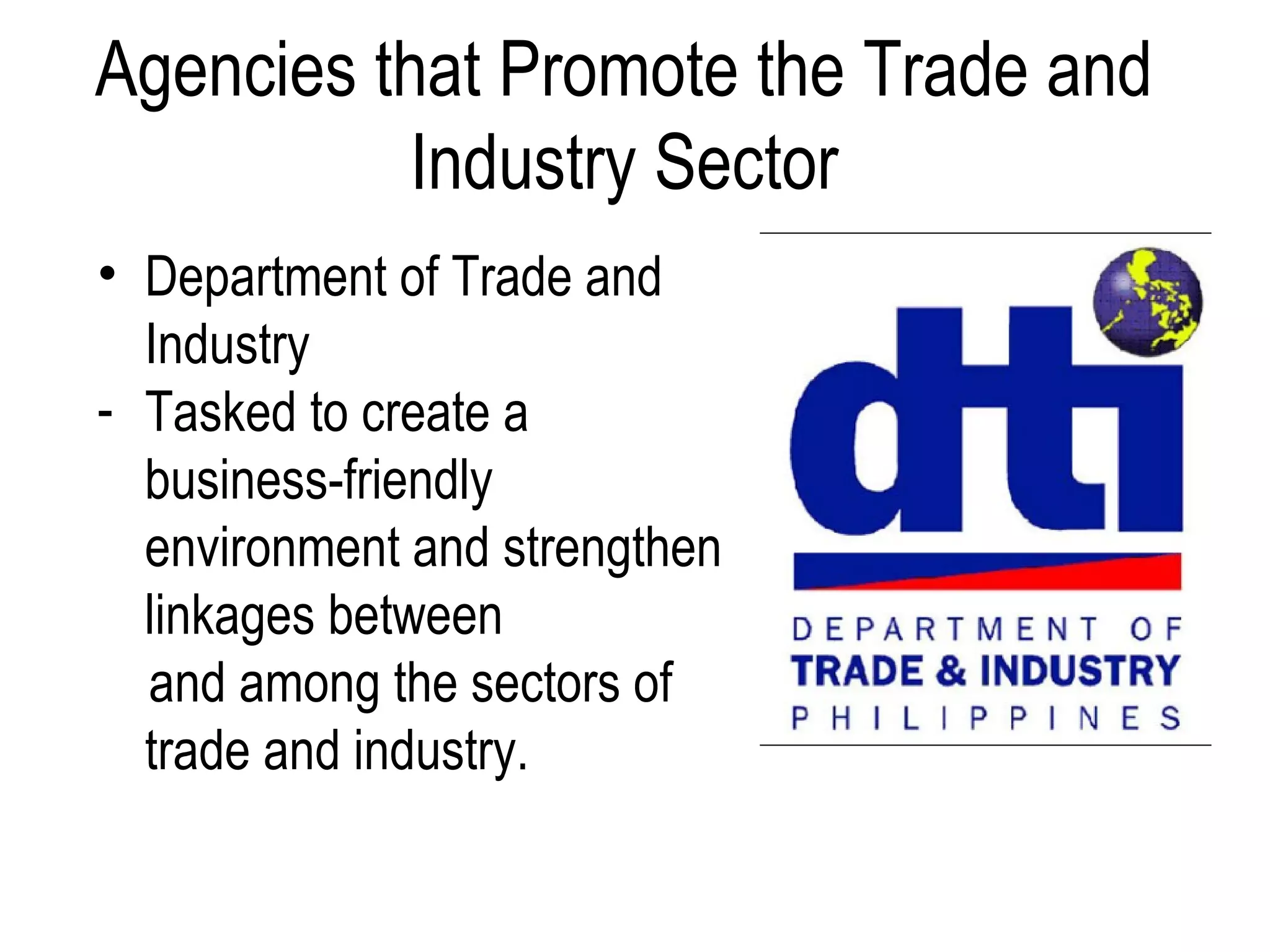 Agencies that Promote the Trade and
Industry Sector
• Department of Trade and
Industry
- Tasked to create a
business-friendly
environment and strengthen
linkages between
and among the sectors of
trade and industry.
 