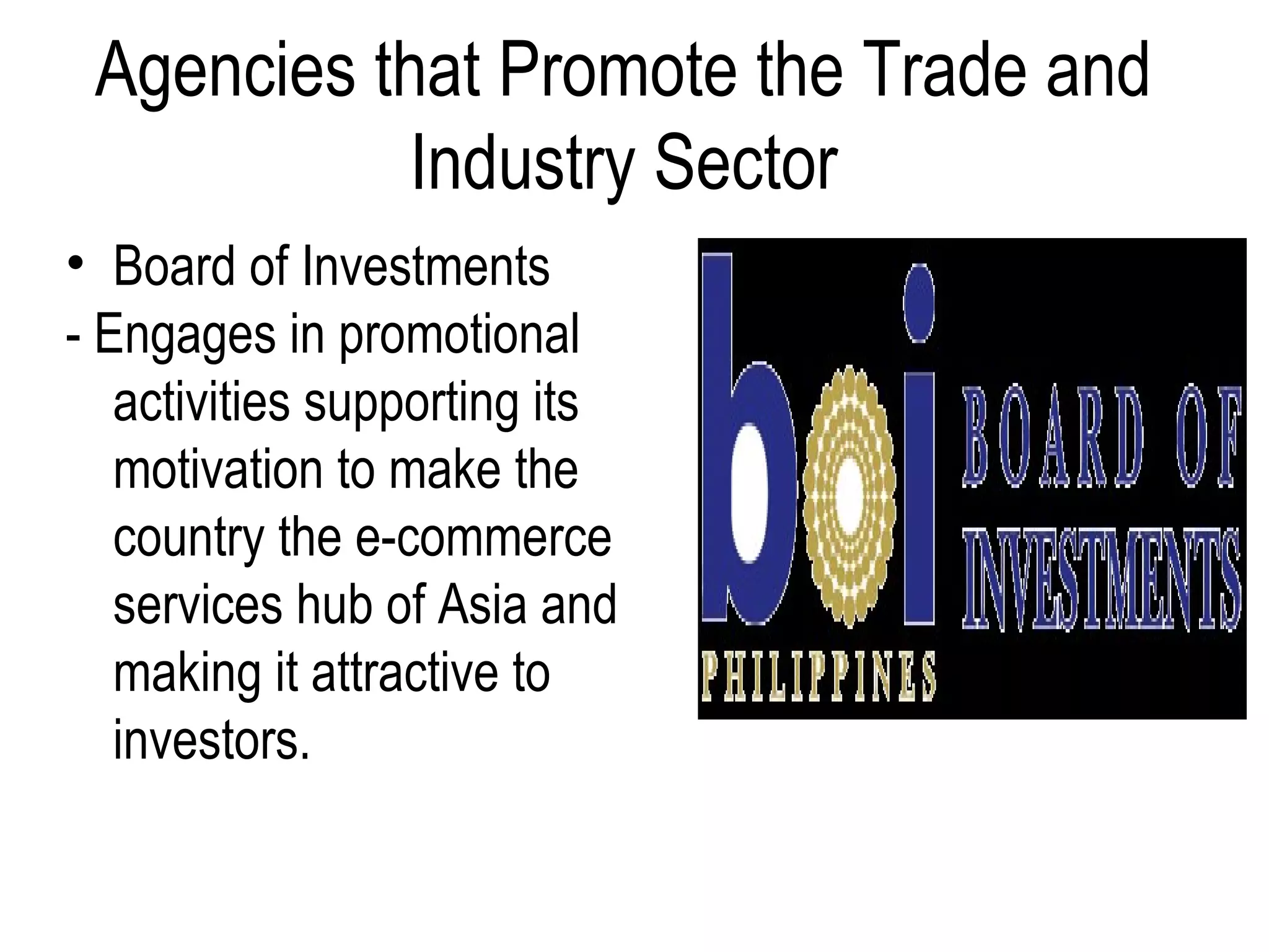 Agencies that Promote the Trade and
Industry Sector
• Board of Investments
- Engages in promotional
activities supporting its
motivation to make the
country the e-commerce
services hub of Asia and
making it attractive to
investors.
 