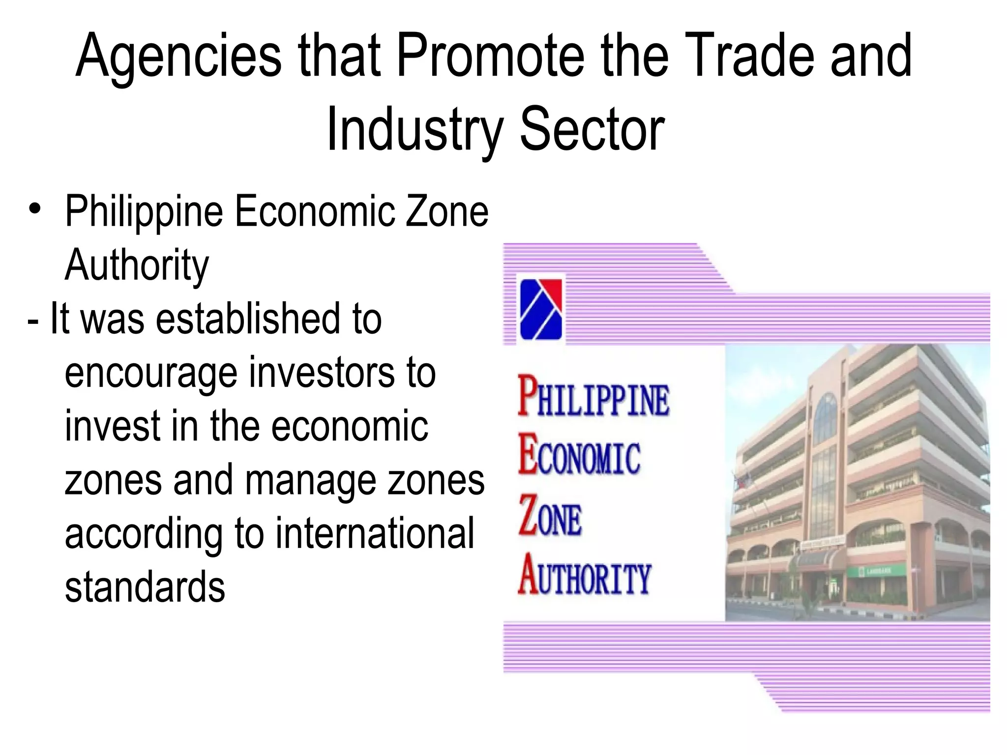 Agencies that Promote the Trade and
Industry Sector
• Philippine Economic Zone
Authority
- It was established to
encourage investors to
invest in the economic
zones and manage zones
according to international
standards
 