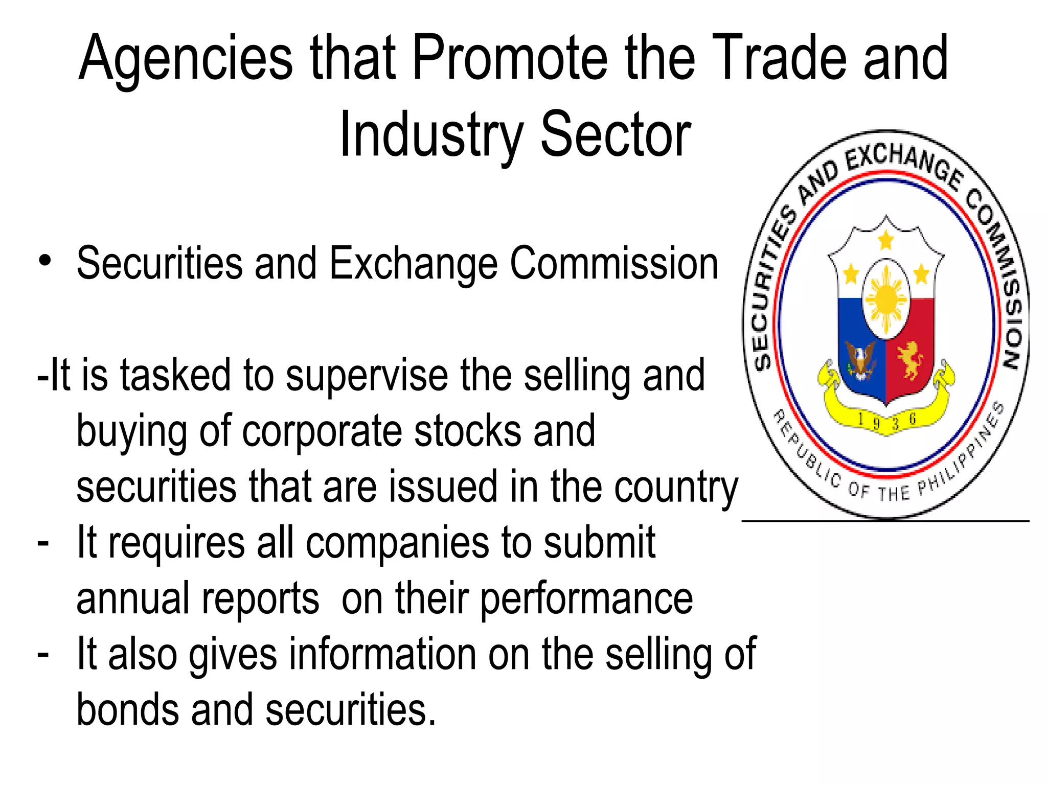 Agencies that Promote the Trade and
Industry Sector
• Securities and Exchange Commission
-It is tasked to supervise the selling and
buying of corporate stocks and
securities that are issued in the country.
- It requires all companies to submit
annual reports on their performance
- It also gives information on the selling of
bonds and securities.
 