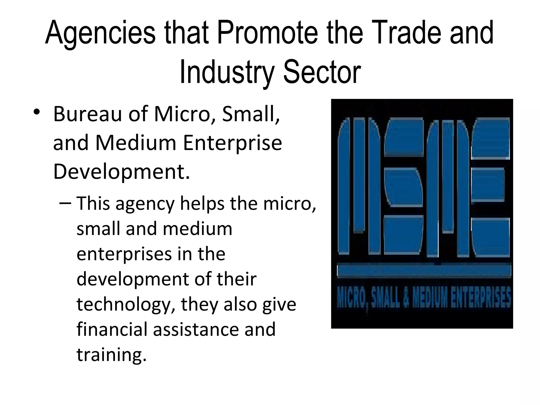 Agencies that Promote the Trade and
Industry Sector
• Bureau of Micro, Small,
and Medium Enterprise
Development.
– This agency helps the micro,
small and medium
enterprises in the
development of their
technology, they also give
financial assistance and
training.
 