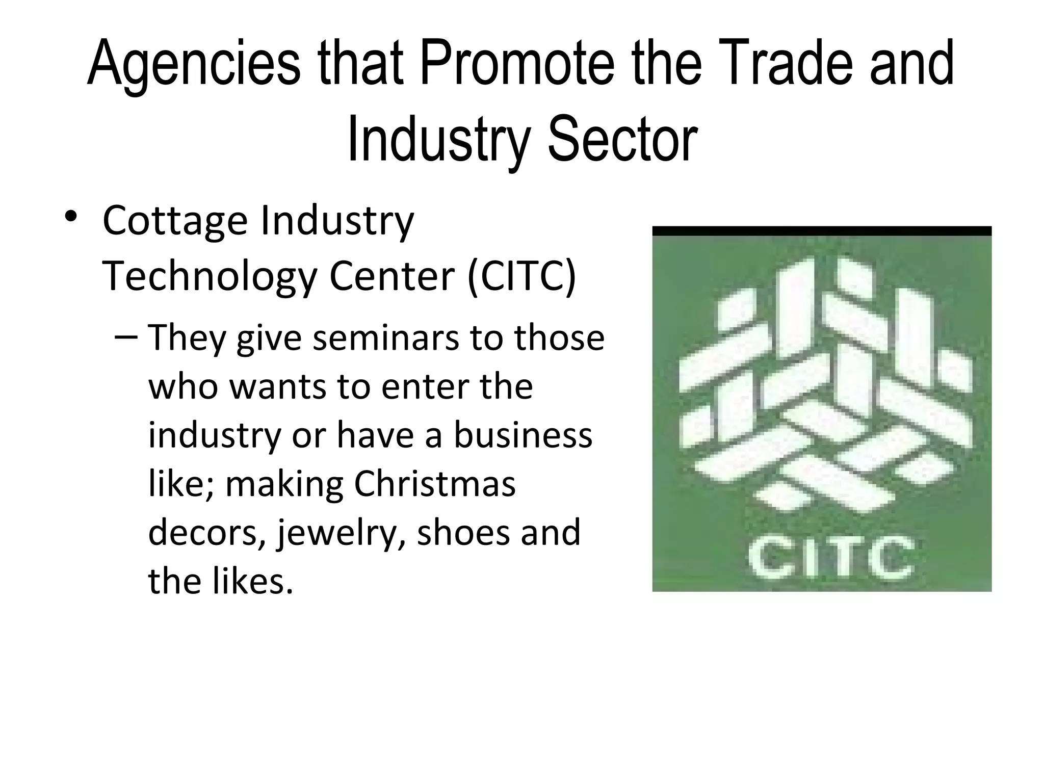 Agencies that Promote the Trade and
Industry Sector
• Cottage Industry
Technology Center (CITC)
– They give seminars to those
who wants to enter the
industry or have a business
like; making Christmas
decors, jewelry, shoes and
the likes.
 