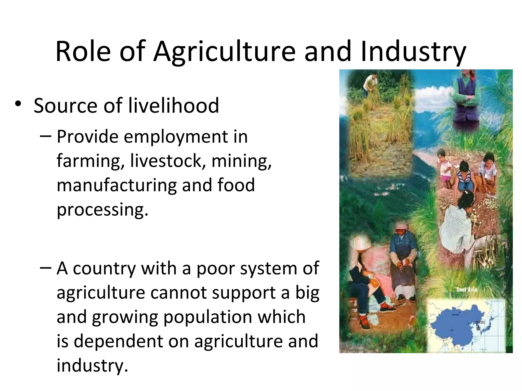 Role of Agriculture and Industry
• Source of livelihood
– Provide employment in
farming, livestock, mining,
manufacturing and food
processing.
– A country with a poor system of
agriculture cannot support a big
and growing population which
is dependent on agriculture and
industry.
 