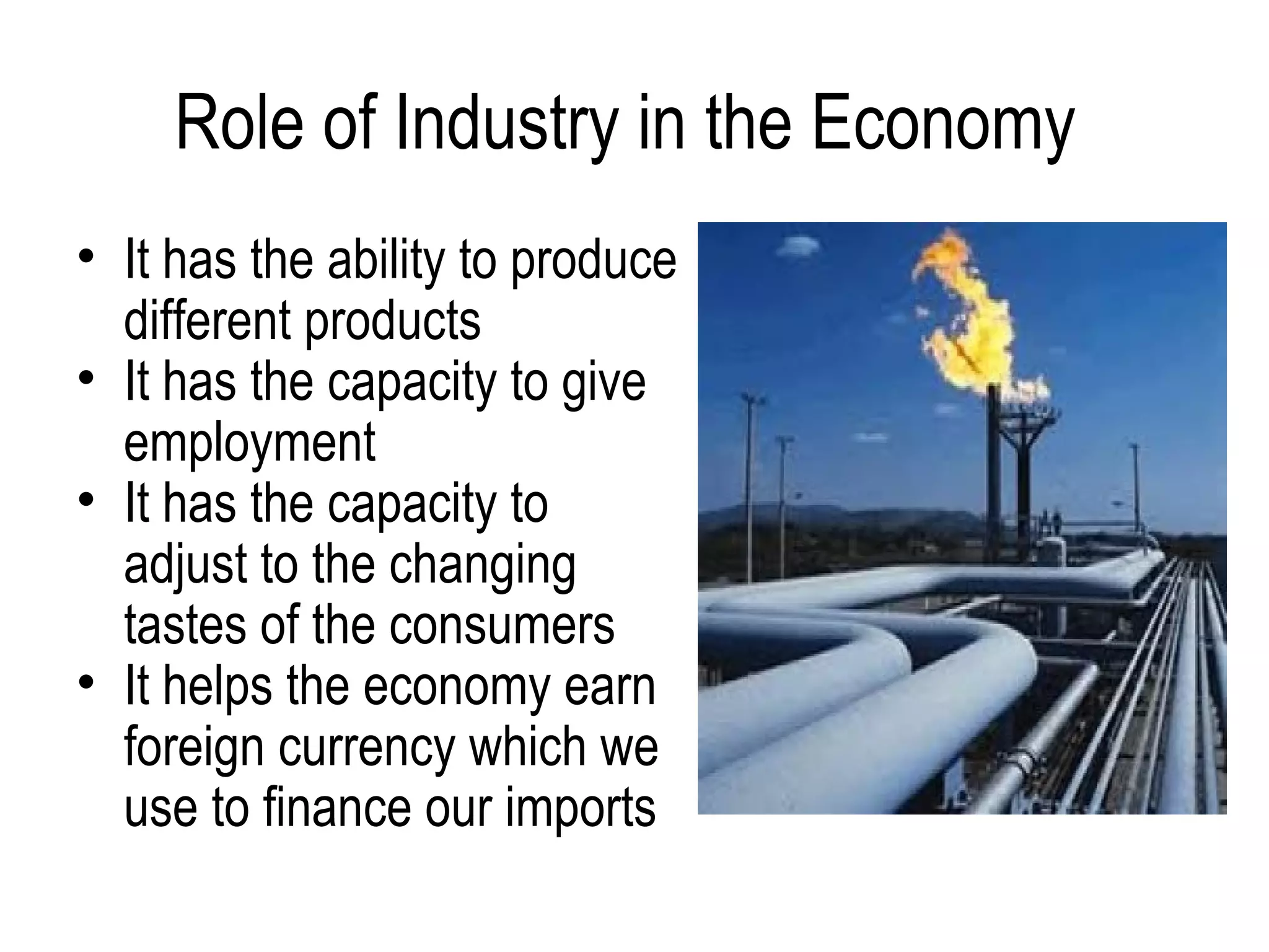 Role of Industry in the Economy
• It has the ability to produce
different products
• It has the capacity to give
employment
• It has the capacity to
adjust to the changing
tastes of the consumers
• It helps the economy earn
foreign currency which we
use to finance our imports
 