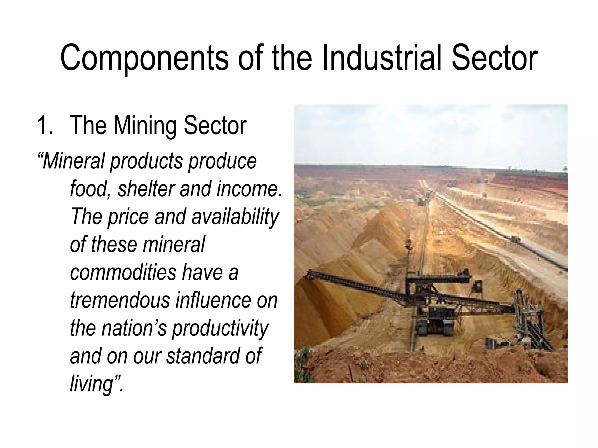Components of the Industrial Sector
1. The Mining Sector
“Mineral products produce
food, shelter and income.
The price and availability
of these mineral
commodities have a
tremendous influence on
the nation’s productivity
and on our standard of
living”.
 