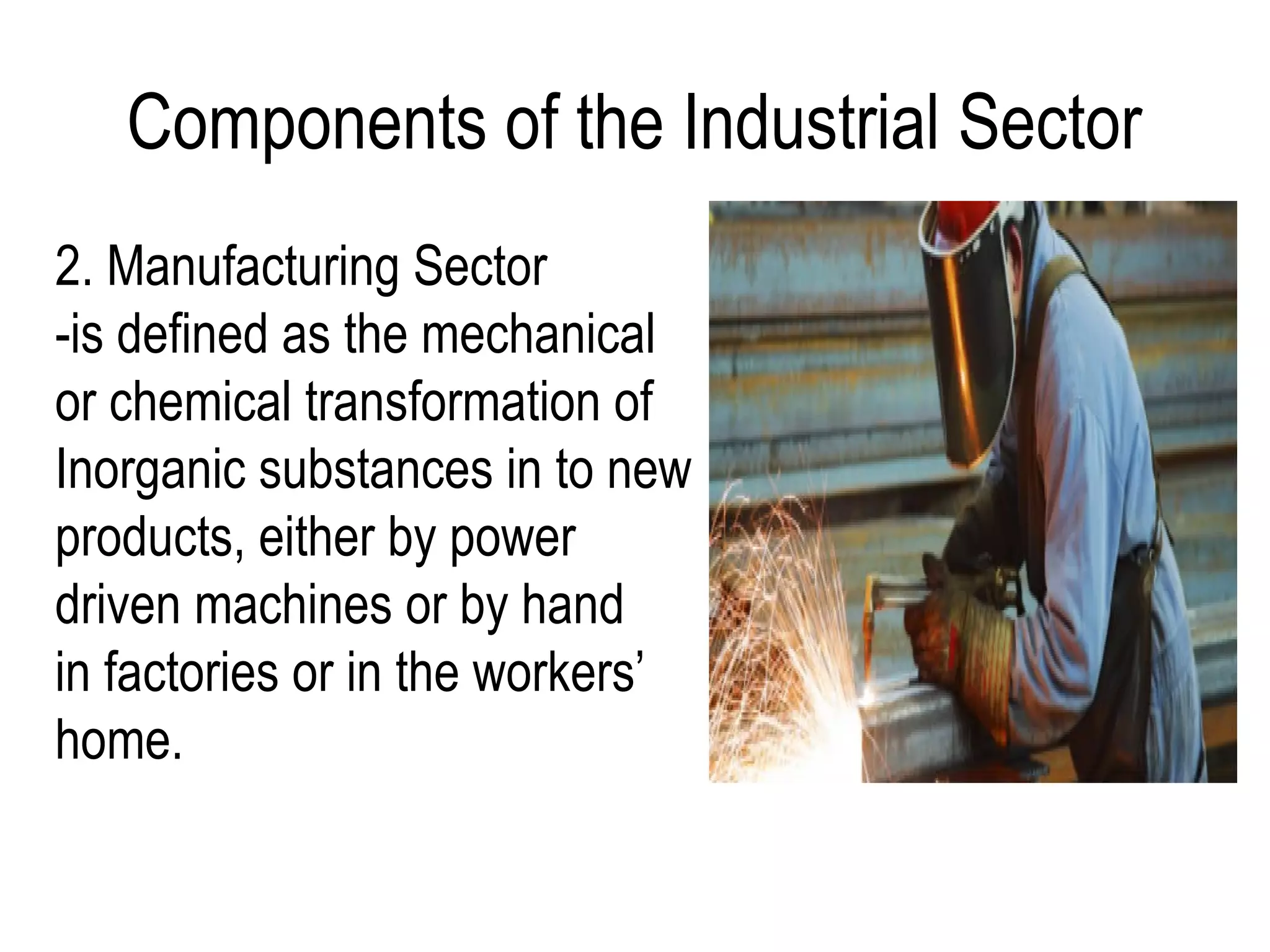 Components of the Industrial Sector
2. Manufacturing Sector
-is defined as the mechanical
or chemical transformation of
Inorganic substances in to new
products, either by power
driven machines or by hand
in factories or in the workers’
home.
 