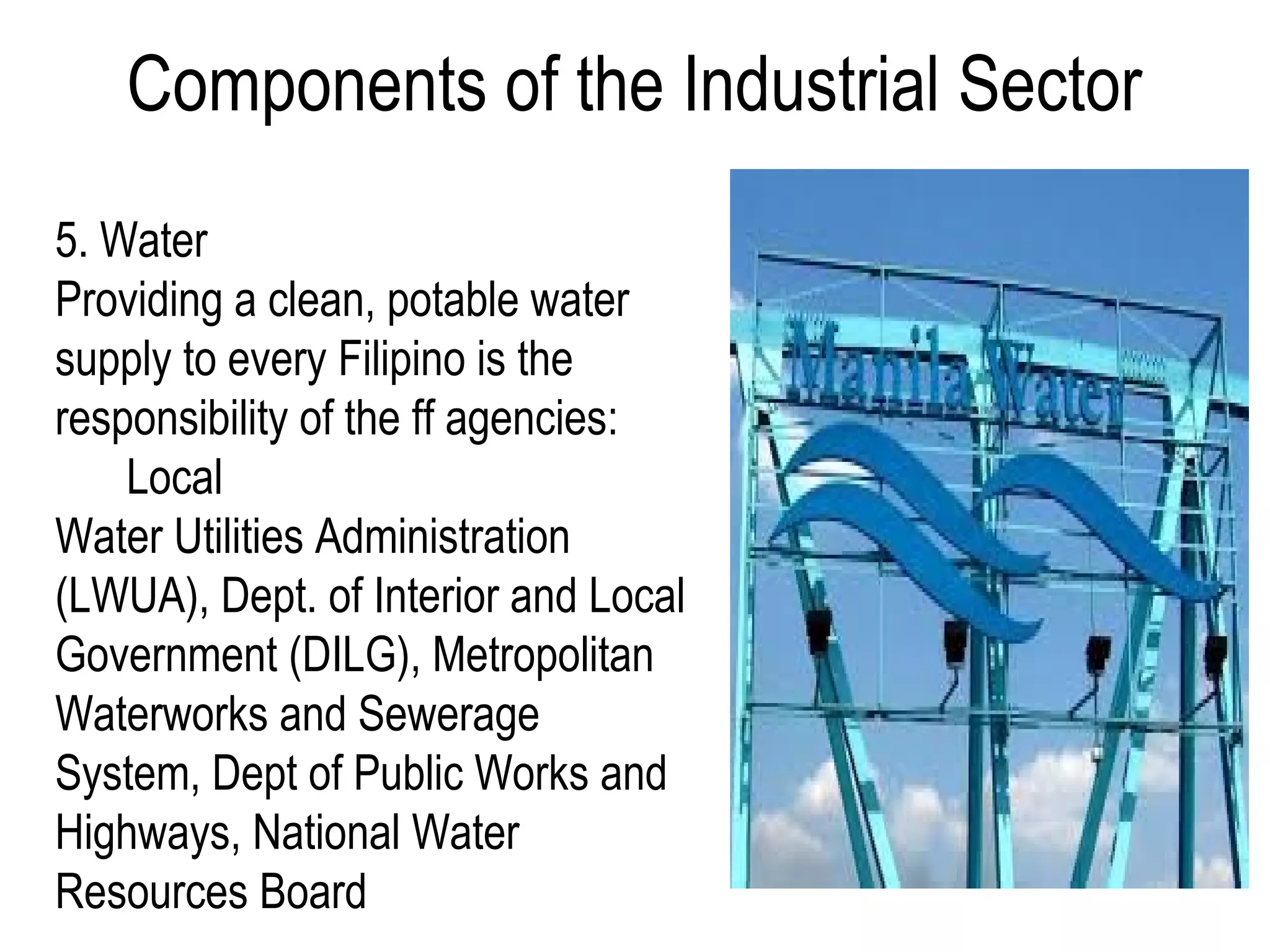Components of the Industrial Sector
5. Water
Providing a clean, potable water
supply to every Filipino is the
responsibility of the ff agencies:
Local
Water Utilities Administration
(LWUA), Dept. of Interior and Local
Government (DILG), Metropolitan
Waterworks and Sewerage
System, Dept of Public Works and
Highways, National Water
Resources Board
 