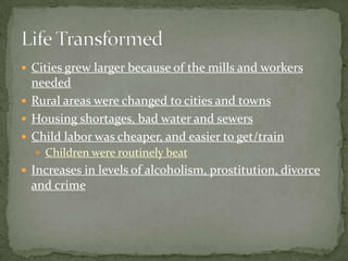 Cities grew larger because of the mills and workers
  needed
 Rural areas were changed to cities and towns
 Housing shortages, bad water and sewers
 Child labor was cheaper, and easier to get/train
   Children were routinely beat
 Increases in levels of alcoholism, prostitution, divorce
  and crime
 