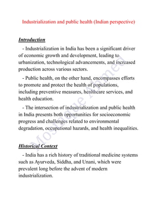 Industrialization and public health (Indian perspective)
Introduction
- Industrialization in India has been a significant driver
of economic growth and development, leading to
urbanization, technological advancements, and increased
production across various sectors.
- Public health, on the other hand, encompasses efforts
to promote and protect the health of populations,
including preventive measures, healthcare services, and
health education.
- The intersection of industrialization and public health
in India presents both opportunities for socioeconomic
progress and challenges related to environmental
degradation, occupational hazards, and health inequalities.
Historical Context
- India has a rich history of traditional medicine systems
such as Ayurveda, Siddha, and Unani, which were
prevalent long before the advent of modern
industrialization.
 
