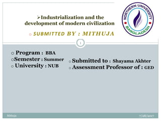 o SUBMITTED BY : MITHUJA JAHAN
7/28/2017Mithuja
1
Industrialization and the
development of modern civilization.
o Program : BBA
oSemester : Summer
o University : NUB
o Submitted to : Shayama Akhter
o Assessment Professor of : GED
 