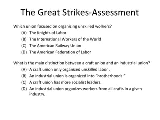 The Great Strikes-Assessment Which union focused on organizing unskilled workers? (A) The Knights of Labor (B) The International Workers of the World (C) The American Railway Union (D) The American Federation of Labor  What is the main distinction between a craft union and an industrial union? (A) A craft union only organized unskilled labor . (B) An industrial union is organized into “brotherhoods.”  (C) A craft union has more socialist leaders. (D) An industrial union organizes workers from all crafts in a given industry. 