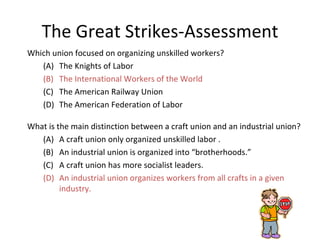 The Great Strikes-Assessment Which union focused on organizing unskilled workers? (A) The Knights of Labor (B) The International Workers of the World (C) The American Railway Union (D) The American Federation of Labor  What is the main distinction between a craft union and an industrial union? (A) A craft union only organized unskilled labor . (B) An industrial union is organized into “brotherhoods.”  (C) A craft union has more socialist leaders. (D) An industrial union organizes workers from all crafts in a given industry. 