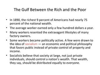 The Gulf Between the Rich and the Poor In 1890, the richest 9 percent of Americans had nearly 75 percent of the national wealth. The average worker earned only a few hundred dollars a year. Many workers resented the extravagant lifestyles of many factory owners. Some workers became politically active. A few were drawn to the idea of  socialism  — an economic and political philosophy that favors public instead of private control of property and income.  Socialists believe that society at large, not just private individuals, should control a nation’s wealth. That wealth, they say, should be distributed equally to everyone. 