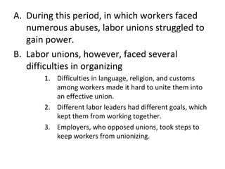 During this period, in which workers faced numerous abuses, labor unions struggled to gain power. Labor unions, however, faced several difficulties in organizing Difficulties in language, religion, and customs among workers made it hard to unite them into an effective union. Different labor leaders had different goals, which kept them from working together. Employers, who opposed unions, took steps to keep workers from unionizing. 