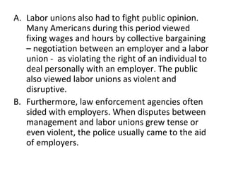 Labor unions also had to fight public opinion. Many Americans during this period viewed fixing wages and hours by collective bargaining – negotiation between an employer and a labor union -  as violating the right of an individual to deal personally with an employer. The public also viewed labor unions as violent and disruptive. Furthermore, law enforcement agencies often sided with employers. When disputes between management and labor unions grew tense or even violent, the police usually came to the aid of employers. 